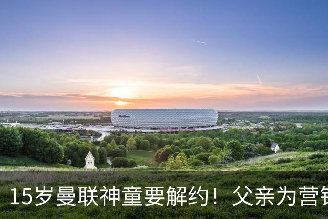 15岁曼联神童要解约！父亲为营销给他改名，没10号就罢赛